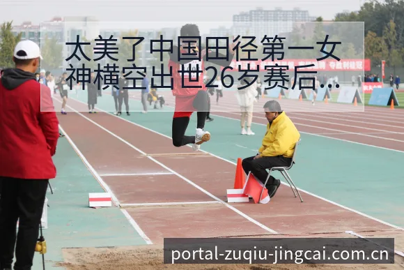 太美了中国田径第一女神横空出世26岁赛后复盘与关键变化历 - 竞彩网